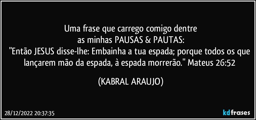 Uma frase que carrego comigo dentre
as minhas PAUSAS & PAUTAS:
"Então JESUS disse-lhe: Embainha a tua espada; porque todos os que lançarem mão da espada, à espada morrerão." Mateus 26:52 (KABRAL ARAUJO)