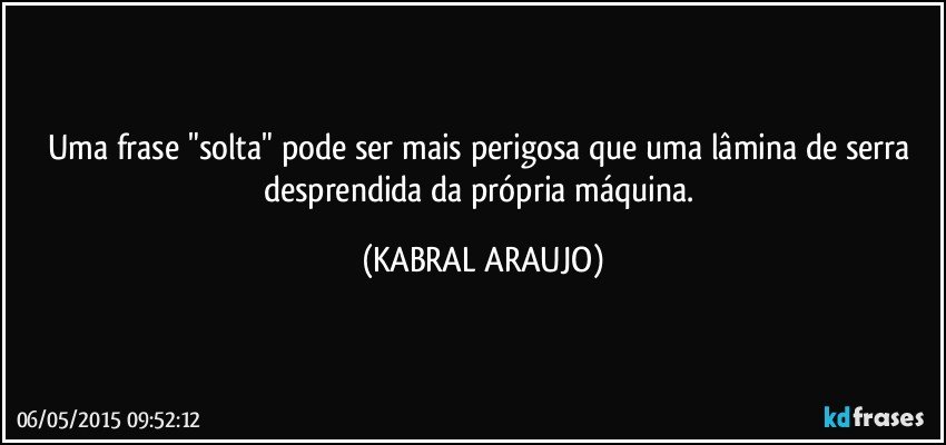 Uma frase "solta" pode ser mais perigosa que uma lâmina de serra desprendida da própria máquina. (KABRAL ARAUJO)