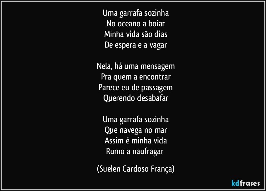 Uma garrafa sozinha
No oceano a boiar
Minha vida são dias
De espera e a vagar

Nela, há uma mensagem
Pra quem a encontrar
Parece eu de passagem
Querendo desabafar

Uma garrafa sozinha
Que navega no mar
Assim é minha vida
Rumo a naufragar (Suelen Cardoso França)