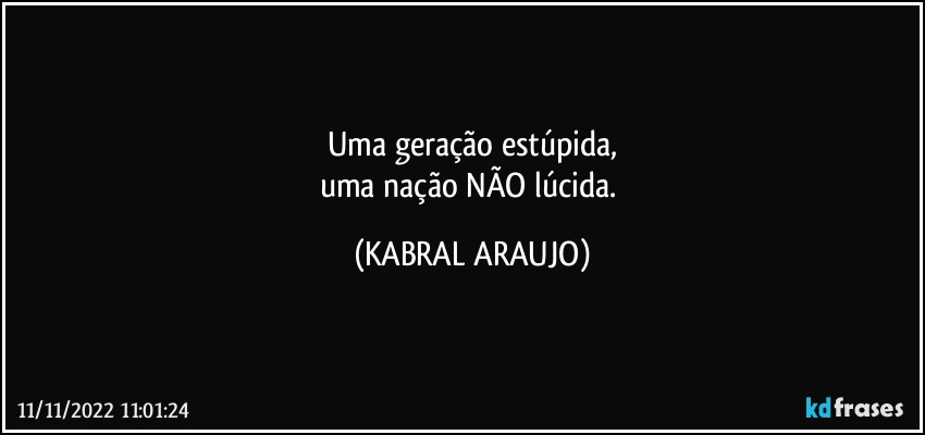 Uma geração estúpida,
uma nação NÃO lúcida. (KABRAL ARAUJO)