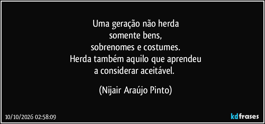 Uma geração não herda
somente bens,
sobrenomes e costumes.
Herda também aquilo que aprendeu
a considerar aceitável. (Nijair Araújo Pinto)