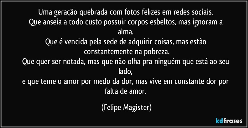 Uma geração quebrada com fotos felizes em redes sociais. 
Que anseia a todo custo possuir corpos esbeltos, mas ignoram a alma. 
Que é vencida pela sede de adquirir coisas, mas estão constantemente na pobreza.
Que quer ser notada, mas que não olha pra ninguém que está ao seu lado, 
e que teme o amor por medo da dor, mas vive em constante dor por falta de amor. (Felipe Magister)