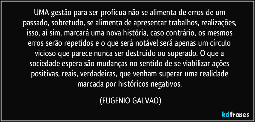 UMA gestão para ser profícua não se alimenta de erros de um passado, sobretudo, se alimenta de apresentar trabalhos, realizações, isso, aí sim, marcará uma nova história, caso contrário, os mesmos erros serão repetidos e o que será notável será apenas um círculo vicioso que parece nunca ser destruído ou superado. O que a sociedade espera são mudanças no sentido de se viabilizar ações positivas, reais, verdadeiras, que venham superar uma realidade marcada por históricos negativos. (EUGENIO GALVAO)