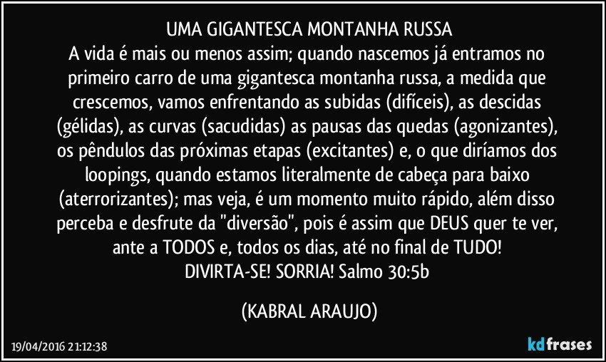UMA GIGANTESCA MONTANHA RUSSA
A vida é mais ou menos assim; quando nascemos já entramos no primeiro carro de uma gigantesca montanha russa, a medida que crescemos, vamos enfrentando as subidas (difíceis), as descidas (gélidas), as curvas (sacudidas) as pausas das quedas (agonizantes), os pêndulos das próximas etapas (excitantes) e, o que diríamos dos loopings, quando estamos literalmente de cabeça para baixo (aterrorizantes); mas veja, é um momento muito rápido, além disso perceba e desfrute da "diversão", pois é assim que DEUS quer te ver, ante a TODOS e, todos os dias, até no final de TUDO!  
DIVIRTA-SE! SORRIA!  Salmo 30:5b (KABRAL ARAUJO)