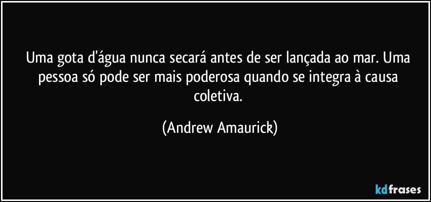 Uma gota d'água nunca secará antes de ser lançada ao mar. Uma pessoa só pode ser mais poderosa quando se integra à causa coletiva. (Andrew Amaurick)