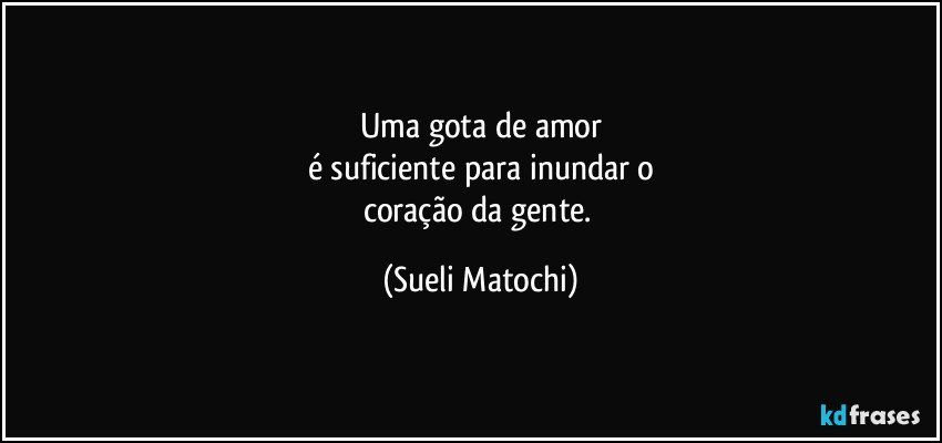 Uma gota de amor
é suficiente para inundar o
coração da gente. (Sueli Matochi)