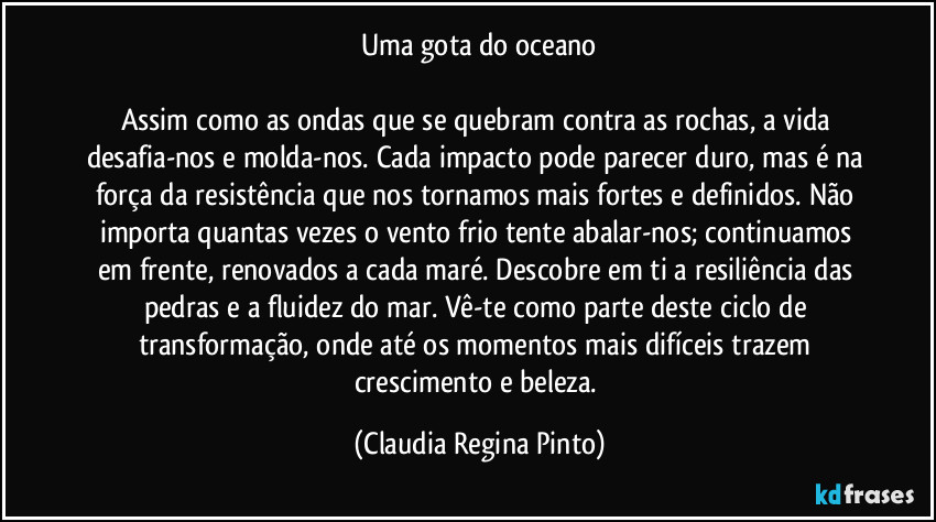 Uma gota do oceano

Assim como as ondas que se quebram contra as rochas, a vida desafia-nos e molda-nos. Cada impacto pode parecer duro, mas é na força da resistência que nos tornamos mais fortes e definidos. Não importa quantas vezes o vento frio tente abalar-nos; continuamos em frente, renovados a cada maré. Descobre em ti a resiliência das pedras e a fluidez do mar. Vê-te como parte deste ciclo de transformação, onde até os momentos mais difíceis trazem crescimento e beleza. (Claudia Regina Pinto)