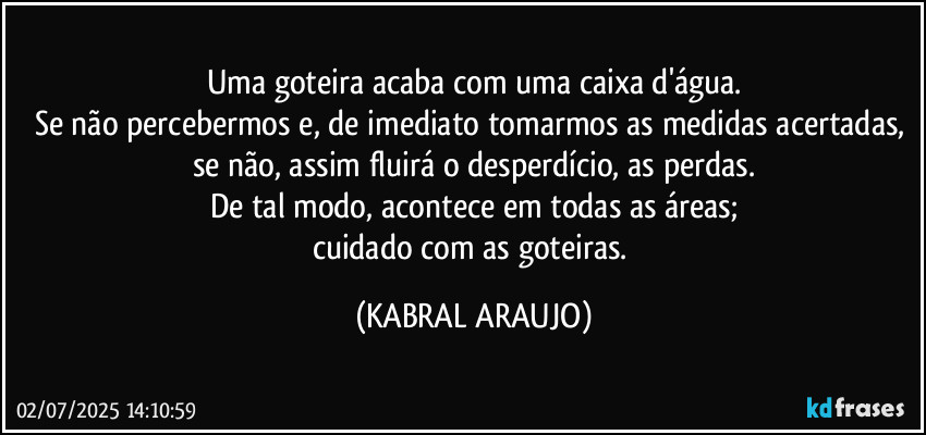 Uma goteira acaba com uma caixa d'água.
Se não percebermos e, de imediato tomarmos as medidas acertadas, se não, assim fluirá o desperdício, as perdas.
De tal modo, acontece em todas as áreas;
cuidado com as goteiras. (KABRAL ARAUJO)
