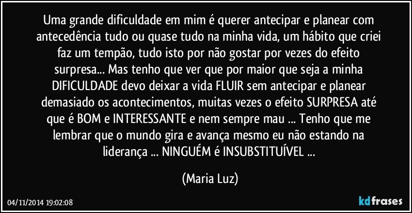 Uma grande dificuldade em mim é querer antecipar e planear com antecedência tudo ou quase tudo na minha vida, um hábito que criei faz um tempão, tudo isto por não gostar por vezes do efeito surpresa...  Mas tenho que ver que por maior que seja a minha DIFICULDADE  devo deixar a vida FLUIR  sem antecipar e planear demasiado os acontecimentos, muitas vezes o efeito SURPRESA até que é BOM e INTERESSANTE e nem sempre mau ... Tenho que me lembrar que o mundo gira e avança mesmo eu não estando na liderança ... NINGUÉM é INSUBSTITUÍVEL ... (Maria Luz)