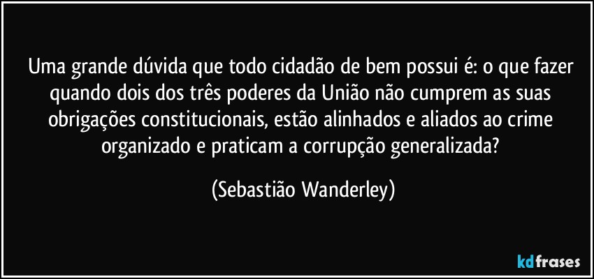 Uma grande dúvida que todo cidadão de bem possui é: o que fazer quando dois dos três poderes da União não cumprem as suas obrigações constitucionais, estão alinhados e aliados ao crime organizado e praticam a corrupção generalizada? (Sebastião Wanderley)