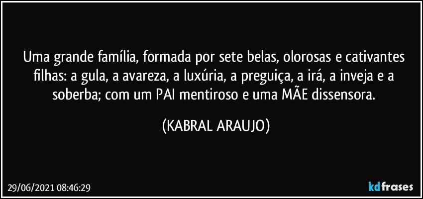 Uma grande família, formada por sete belas, olorosas e cativantes filhas: a gula, a avareza, a luxúria, a preguiça, a irá, a inveja e a soberba; com um PAI mentiroso e uma MÃE dissensora. (KABRAL ARAUJO)