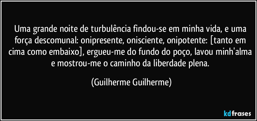 Uma grande noite de turbulência findou-se em minha vida, e uma força descomunal: onipresente, onisciente, onipotente: [tanto em cima como embaixo], ergueu-me do fundo do poço, lavou minh'alma e mostrou-me o caminho da liberdade plena. (Guilherme Guilherme)