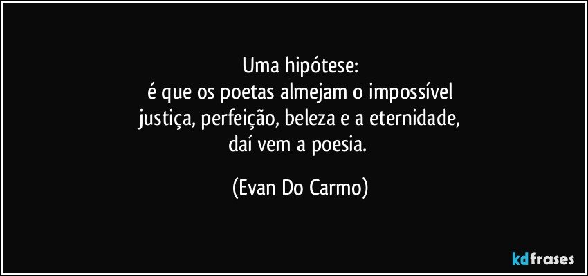 Uma hipótese:
é que os poetas almejam o impossível
justiça, perfeição, beleza e a eternidade,
daí vem a poesia. (Evan Do Carmo)