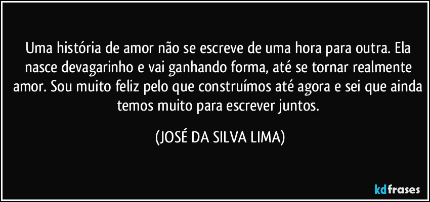 Uma história de amor não se escreve de uma hora para outra. Ela nasce devagarinho e vai ganhando forma, até se tornar realmente amor. Sou muito feliz pelo que construímos até agora e sei que ainda temos muito para escrever juntos. (JOSÉ DA SILVA LIMA)