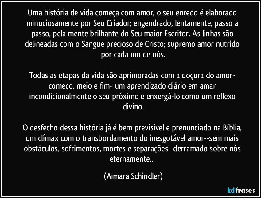 Uma história de vida começa com amor, o seu enredo é elaborado minuciosamente por Seu Criador;  engendrado, lentamente, passo a passo, pela mente brilhante do Seu maior Escritor. As linhas são delineadas com o Sangue precioso de Cristo;  supremo amor nutrido por cada um de nós.

Todas as etapas da vida são aprimoradas com a doçura do amor- começo, meio e fim- um aprendizado diário em amar incondicionalmente o seu próximo e enxergá-lo como um reflexo divino.

O desfecho dessa história já é bem previsível e prenunciado na Bíblia, um clímax com o transbordamento do inesgotável amor--sem mais obstáculos, sofrimentos, mortes e separações--derramado sobre nós eternamente... (Aimara Schindler)