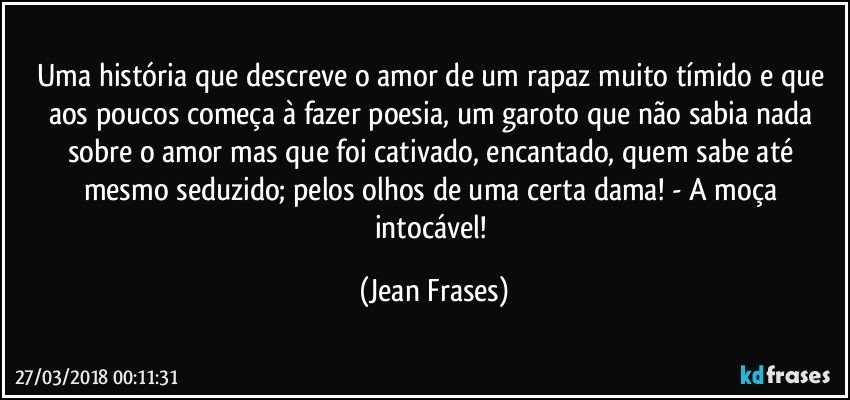 Uma história que descreve o amor de um rapaz muito tímido e que aos poucos começa à fazer poesia, um garoto que não sabia nada sobre o amor mas que foi cativado, encantado, quem sabe até mesmo seduzido; pelos olhos de uma certa dama! - A moça intocável! (Jean Frases)