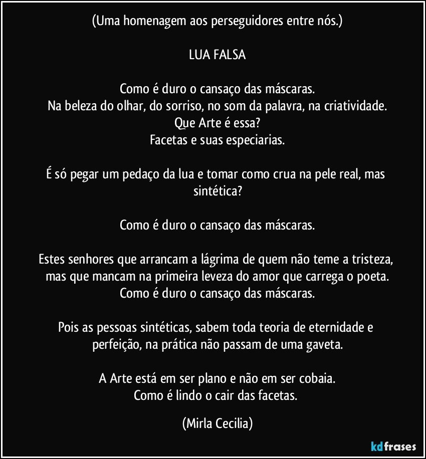 (Uma homenagem aos perseguidores entre nós.)

LUA FALSA

Como é duro o cansaço das máscaras.
Na beleza do olhar, do sorriso, no som da palavra, na criatividade.
Que Arte é essa?
Facetas e suas especiarias.

É só pegar um pedaço da lua e tomar como crua na pele real, mas sintética?

Como é duro o cansaço das máscaras.

Estes senhores que arrancam a lágrima de quem não teme a tristeza, mas que mancam na primeira leveza do amor que carrega o poeta.
Como é duro o cansaço das máscaras.

Pois as pessoas sintéticas, sabem toda teoria de eternidade e perfeição, na prática não passam de uma gaveta.

A Arte está em ser plano e não em ser cobaia.
Como é lindo o cair das facetas. (Mirla Cecilia)