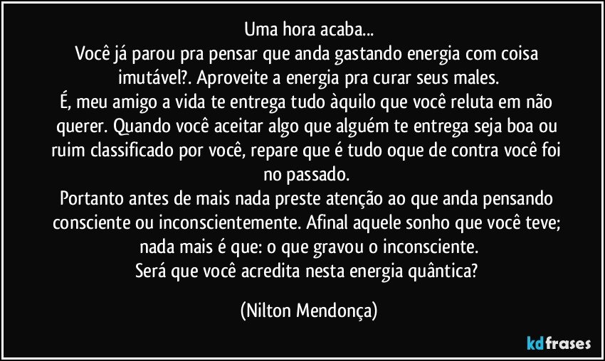 Uma hora acaba...
Você já parou pra pensar que anda gastando energia com coisa imutável?. Aproveite a energia pra curar seus males.
É, meu amigo a vida te entrega tudo àquilo que você reluta em não querer. Quando você aceitar algo que alguém te entrega seja boa ou ruim classificado por você, repare que é tudo oque de contra você foi no passado. 
Portanto antes de mais nada preste atenção ao que anda pensando consciente ou inconscientemente. Afinal aquele sonho que você teve; nada mais é que: o que gravou o inconsciente.
Será que você acredita nesta energia quântica? (Nilton Mendonça)