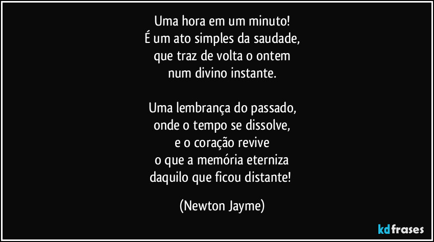 Uma hora em um minuto!
É um ato simples da saudade,
que traz de volta o ontem
num divino instante.

Uma lembrança do passado,
onde o tempo se dissolve,
e o coração revive
o que a memória eterniza
daquilo que ficou distante! (Newton Jayme)