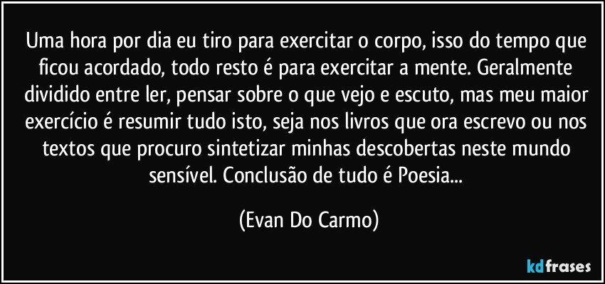 Uma hora por dia eu tiro para exercitar o corpo, isso do tempo que ficou acordado, todo resto é para exercitar a mente. Geralmente dividido entre ler, pensar sobre o que vejo e escuto, mas meu maior exercício é resumir tudo isto, seja nos livros que ora escrevo ou nos textos que procuro sintetizar minhas descobertas neste mundo sensível. Conclusão de tudo é Poesia... (Evan Do Carmo)