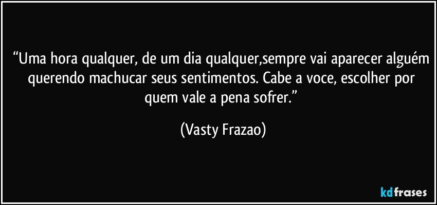 “Uma hora qualquer, de um dia qualquer,sempre vai aparecer alguém querendo machucar seus sentimentos. Cabe a voce, escolher por quem vale a pena sofrer.” (Vasty Frazao)