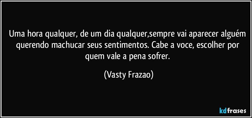 Uma hora qualquer, de um dia qualquer,sempre vai aparecer alguém querendo machucar seus sentimentos. Cabe a voce, escolher por quem vale a pena sofrer. (Vasty Frazao)