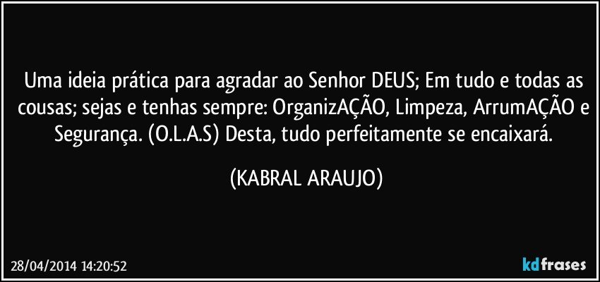 Uma ideia prática para agradar ao Senhor DEUS; Em tudo e todas as cousas; sejas e tenhas sempre: OrganizAÇÃO, Limpeza, ArrumAÇÃO e Segurança. (O.L.A.S) Desta, tudo perfeitamente se encaixará. (KABRAL ARAUJO)