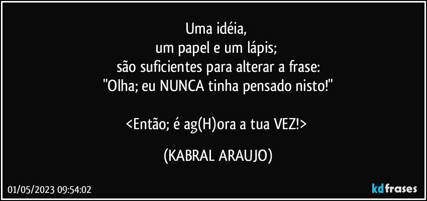 Uma idéia, 
um papel e um lápis; 
são suficientes para alterar a frase:
"Olha; eu NUNCA tinha pensado nisto!"

<Então; é ag(H)ora a tua VEZ!> (KABRAL ARAUJO)