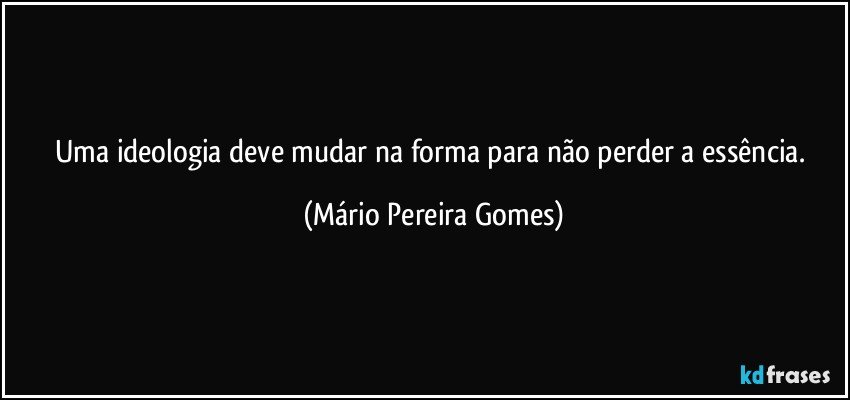 Uma ideologia deve mudar na forma para não perder a essência. (Mário Pereira Gomes)