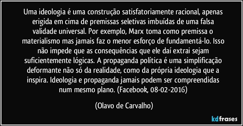 Uma ideologia é uma construção satisfatoriamente racional, apenas erigida em cima de premissas seletivas imbuídas de uma falsa validade universal. Por exemplo, Marx toma como premissa o materialismo mas jamais faz o menor esforço de fundamentá-lo. Isso não impede que as consequências que ele daí extrai sejam suficientemente lógicas. A propaganda política é uma simplificação deformante não só da realidade, como da própria ideologia que a inspira. Ideologia e propaganda jamais podem ser compreendidas num mesmo plano. (Facebook, 08-02-2016) (Olavo de Carvalho)