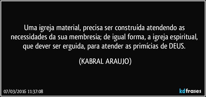 Uma igreja material, precisa ser construída atendendo as necessidades da sua membresia; de igual forma,  a igreja espiritual, que dever ser erguida, para atender as primícias de DEUS. (KABRAL ARAUJO)