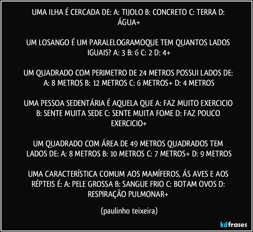 UMA ILHA É CERCADA DE: A: TIJOLO  B: CONCRETO  C: TERRA  D: ÁGUA+

UM LOSANGO É UM PARALELOGRAMOQUE TEM QUANTOS LADOS IGUAIS? A: 3  B: 6  C: 2  D: 4+

UM QUADRADO COM PERIMETRO DE 24 METROS POSSUI LADOS DE: A: 8 METROS  B: 12 METROS  C: 6 METROS+  D: 4 METROS

UMA PESSOA SEDENTÁRIA É AQUELA QUE A: FAZ MUITO EXERCICIO  B: SENTE MUITA SEDE  C: SENTE MUITA FOME  D: FAZ POUCO EXERCICIO+

UM QUADRADO COM ÁREA DE 49 METROS QUADRADOS TEM LADOS DE: A: 8 METROS  B: 10 METROS  C: 7 METROS+  D: 9 METROS

UMA CARACTERÍSTICA COMUM AOS MAMÍFEROS, ÁS AVES E AOS RÉPTEIS É: A: PELE GROSSA  B: SANGUE FRIO  C: BOTAM OVOS  D: RESPIRAÇÃO PULMONAR+ (paulinho teixeira)