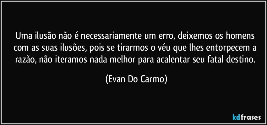 Uma ilusão não é necessariamente um erro, deixemos os homens com as suas ilusões, pois se tirarmos o véu que lhes entorpecem a razão, não iteramos nada melhor para acalentar seu fatal destino. (Evan Do Carmo)