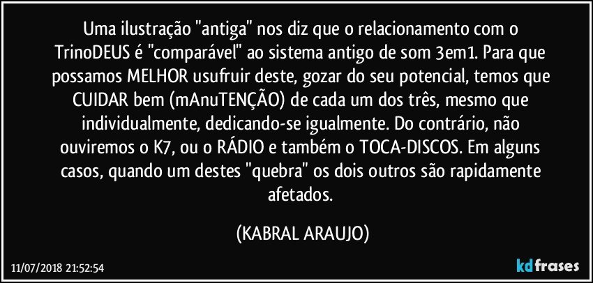 Uma ilustração "antiga" nos diz que o relacionamento com o TrinoDEUS é "comparável" ao sistema antigo de som 3em1. Para que possamos MELHOR usufruir deste, gozar do seu potencial, temos que CUIDAR bem (mAnuTENÇÃO) de cada um dos três, mesmo que individualmente, dedicando-se igualmente. Do contrário, não ouviremos o K7, ou o RÁDIO e também o TOCA-DISCOS. Em alguns casos, quando um destes "quebra" os dois outros são rapidamente afetados. (KABRAL ARAUJO)