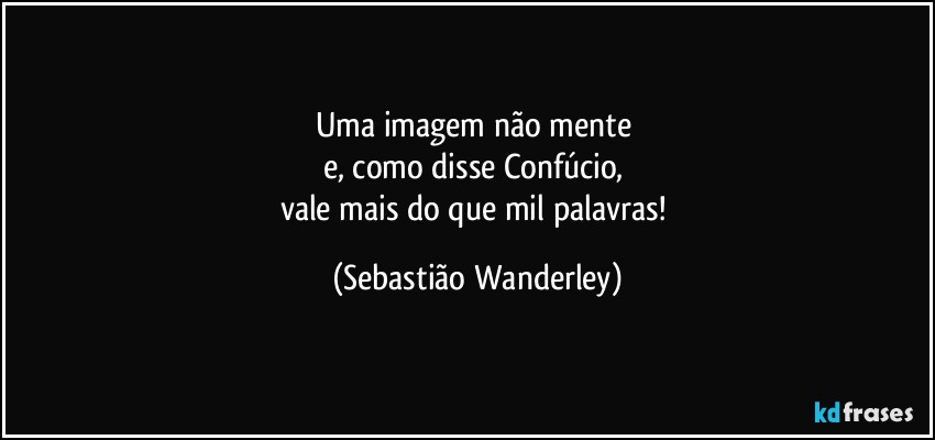 Uma imagem não mente 
e, como disse Confúcio, 
vale mais do que mil palavras! (Sebastião Wanderley)
