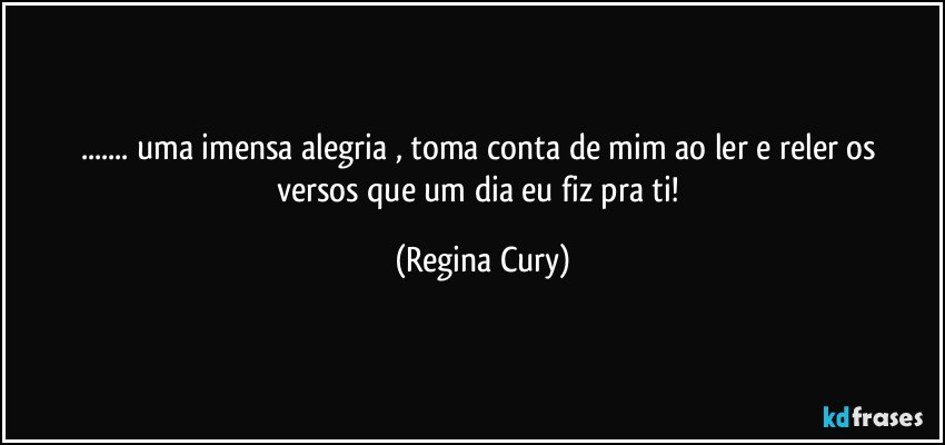 ... uma  imensa  alegria ,   toma conta de mim  ao ler  e reler  os versos que um dia eu fiz  pra ti! (Regina Cury)