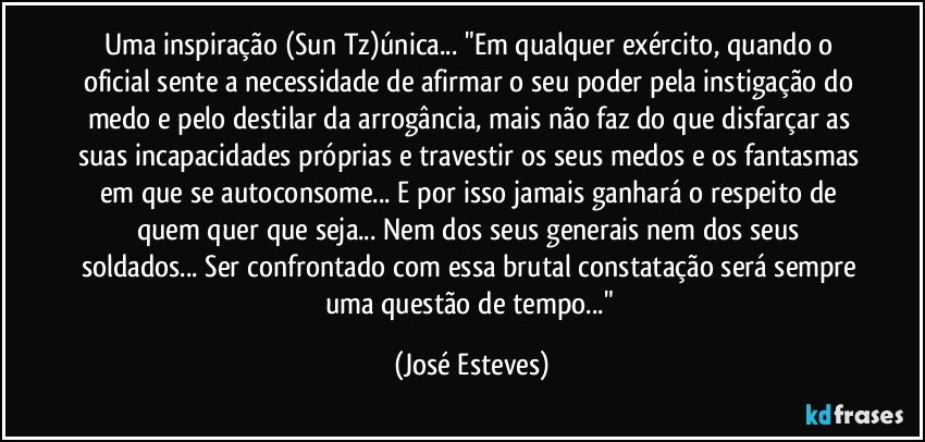 Uma inspiração (Sun Tz)única... "Em qualquer exército, quando o oficial sente a necessidade de afirmar o seu poder pela instigação do medo e pelo destilar da arrogância, mais não faz do que disfarçar as suas incapacidades próprias e travestir os seus medos e os fantasmas em que se autoconsome... E por isso jamais ganhará o respeito de quem quer que seja... Nem dos seus generais nem dos seus soldados... Ser confrontado com essa brutal constatação será sempre uma questão de tempo..." (José Esteves)