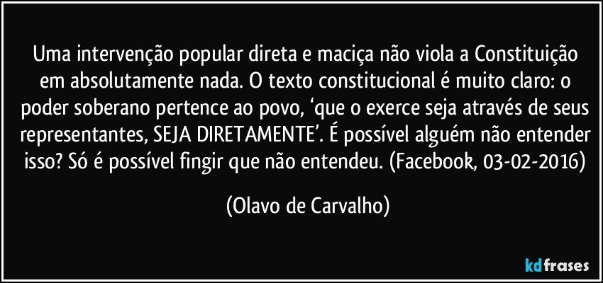 Uma intervenção popular direta e maciça não viola a Constituição em absolutamente nada. O texto constitucional é muito claro: o poder soberano pertence ao povo, ‘que o exerce seja através de seus representantes, SEJA DIRETAMENTE’. É possível alguém não entender isso? Só é possível fingir que não entendeu. (Facebook, 03-02-2016) (Olavo de Carvalho)