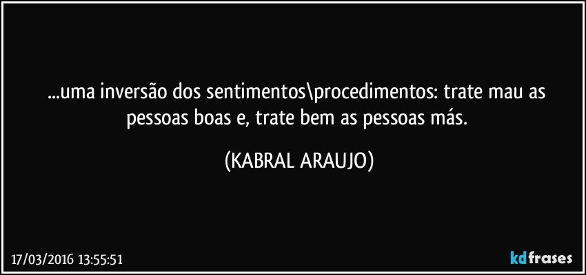 ...uma inversão dos sentimentos\procedimentos: trate mau as pessoas boas e, trate bem as pessoas más. (KABRAL ARAUJO)