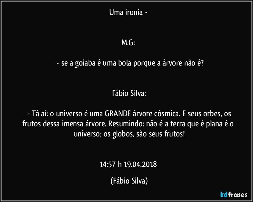 Uma ironia - 


M.G: 

 -  se a goiaba é uma bola porque a árvore não é?


Fábio Silva:

 - Tá aí: o universo é uma GRANDE árvore cósmica. E seus orbes, os frutos dessa imensa árvore. Resumindo: não é a terra que é plana é o universo; os globos, são seus frutos!


14:57 h  19.04.2018 (Fábio Silva)