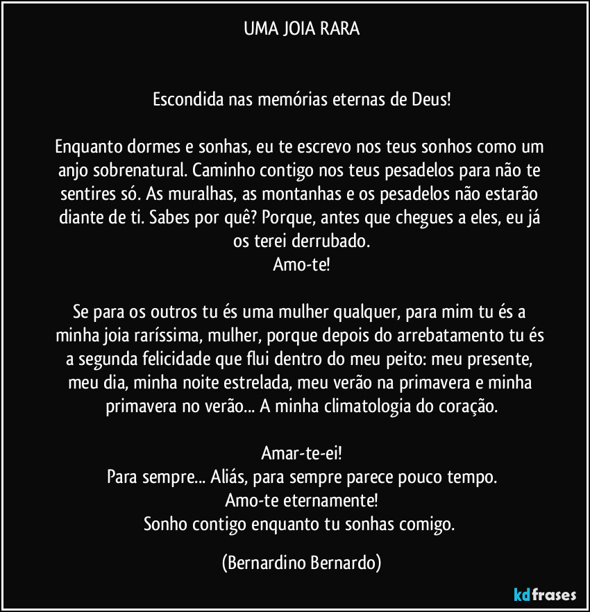UMA JOIA RARA


Escondida nas memórias eternas de Deus!

Enquanto dormes e sonhas, eu te escrevo nos teus sonhos como um anjo sobrenatural. Caminho contigo nos teus pesadelos para não te sentires só. As muralhas, as montanhas e os pesadelos não estarão diante de ti. Sabes por quê? Porque, antes que chegues a eles, eu já os terei derrubado.
Amo-te!

Se para os outros tu és uma mulher qualquer, para mim tu és a minha joia raríssima, mulher, porque depois do arrebatamento tu és a segunda felicidade que flui dentro do meu peito: meu presente, meu dia, minha noite estrelada, meu verão na primavera e minha primavera no verão... A minha climatologia do coração.

Amar-te-ei!
Para sempre... Aliás, para sempre parece pouco tempo.
Amo-te eternamente!
Sonho contigo enquanto tu sonhas comigo. (Bernardino Bernardo)