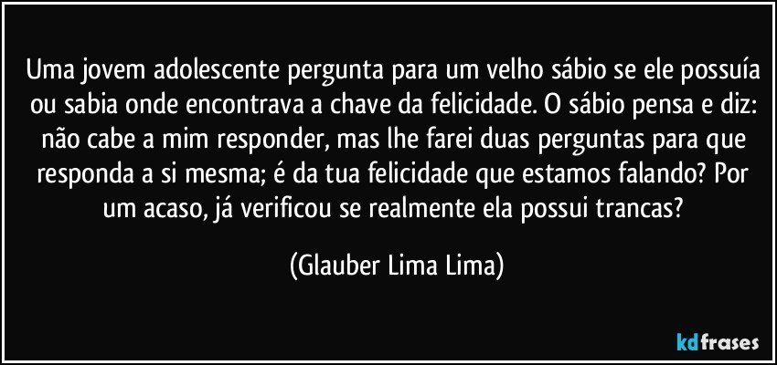 Uma jovem adolescente pergunta para um velho sábio se ele possuía ou sabia onde encontrava a chave da felicidade. O sábio pensa e diz: não cabe a mim responder, mas lhe farei duas perguntas para que responda a si mesma; é da tua felicidade que estamos falando? Por um acaso, já verificou se realmente ela possui trancas? (Glauber Lima Lima)