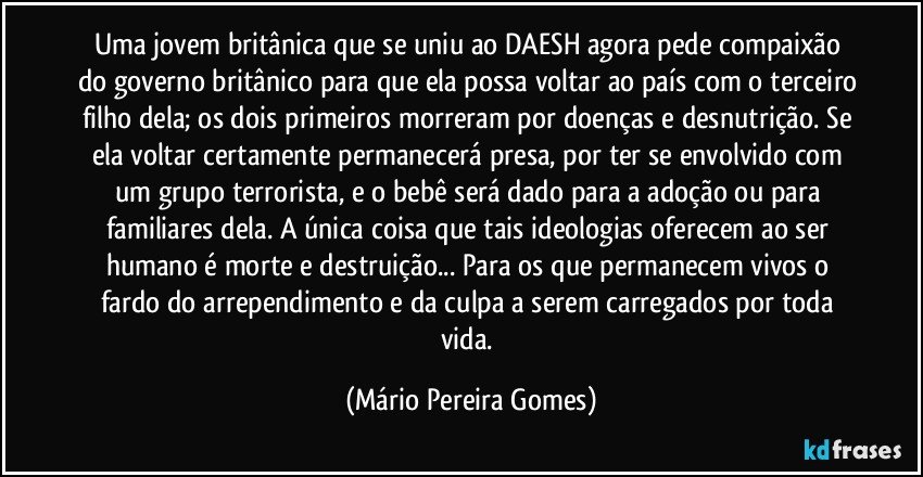 Uma jovem britânica que se uniu ao DAESH agora pede compaixão do governo britânico para que ela possa voltar ao país com o terceiro filho dela; os dois primeiros morreram por doenças e desnutrição. Se ela voltar certamente permanecerá presa, por ter se envolvido com um grupo terrorista, e o bebê será dado para a adoção ou para familiares dela. A única coisa que tais ideologias oferecem ao ser humano é morte e destruição... Para os que permanecem vivos o fardo do arrependimento e da culpa a serem carregados por toda vida. (Mário Pereira Gomes)