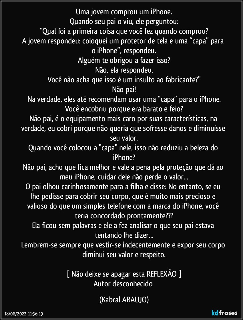 Uma jovem comprou um iPhone.
Quando seu pai o viu, ele perguntou:
"Qual foi a primeira coisa que você fez quando comprou?
A jovem respondeu: coloquei um protetor de tela e uma “capa” para o iPhone”, respondeu.
Alguém te obrigou a fazer isso?
Não, ela respondeu.
Você não acha que isso é um insulto ao fabricante?"
Não pai!
Na verdade, eles até recomendam usar uma “capa” para o iPhone.
Você encobriu porque era barato e feio?
Não pai, é o equipamento mais caro por suas características, na verdade, eu cobri porque não queria que sofresse danos e diminuísse seu valor.
Quando você colocou a "capa" nele, isso não reduziu a beleza do iPhone?
Não pai, acho que fica melhor e vale a pena pela proteção que dá ao meu iPhone, cuidar dele não perde o valor...
O pai olhou carinhosamente para a filha e disse: No entanto, se eu lhe pedisse para cobrir seu corpo, que é muito mais precioso e valioso do que um simples telefone com a marca do iPhone, você teria concordado prontamente???
Ela ficou sem palavras e ele a fez analisar o que seu pai estava tentando lhe dizer...
Lembrem-se sempre que vestir-se indecentemente e expor seu corpo diminui seu valor e respeito.

[ Não deixe se apagar esta REFLEXÃO ]
Autor desconhecido (KABRAL ARAUJO)