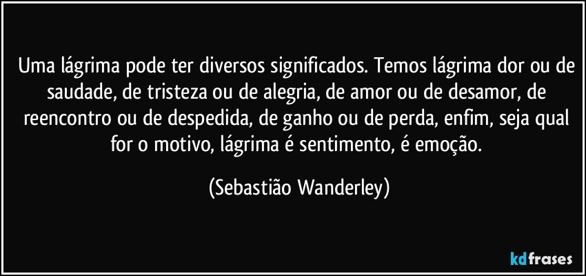 Uma lágrima pode ter diversos significados. Temos lágrima dor ou de saudade, de tristeza ou de alegria, de amor ou de desamor, de reencontro ou de despedida, de ganho ou de perda, enfim, seja qual for o motivo, lágrima é sentimento, é emoção. (Sebastião Wanderley)