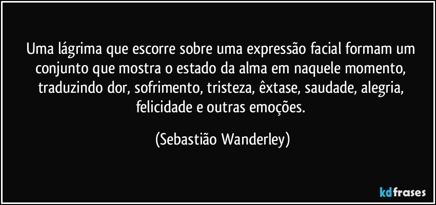 Uma lágrima que escorre sobre uma expressão facial formam um conjunto que mostra o estado da alma em naquele momento, traduzindo dor, sofrimento, tristeza, êxtase, saudade, alegria, felicidade e outras emoções. (Sebastião Wanderley)