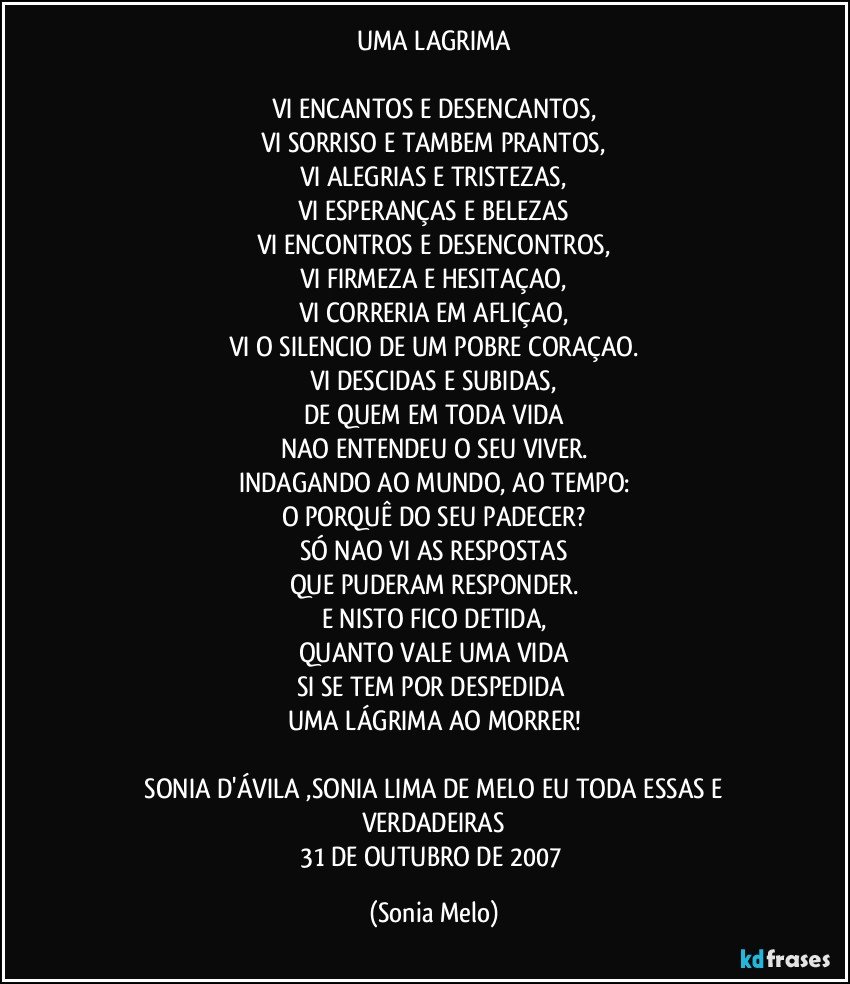 UMA LAGRIMA
 
VI ENCANTOS E DESENCANTOS,
VI SORRISO E TAMBEM PRANTOS,
VI ALEGRIAS E TRISTEZAS,
VI ESPERANÇAS E BELEZAS
VI ENCONTROS E DESENCONTROS,
VI FIRMEZA E HESITAÇAO,
VI CORRERIA EM AFLIÇAO,
VI O SILENCIO DE UM POBRE CORAÇAO.
VI DESCIDAS E SUBIDAS,
DE QUEM EM TODA VIDA
NAO ENTENDEU O SEU VIVER.
INDAGANDO AO MUNDO, AO TEMPO:
O PORQUÊ DO SEU PADECER?
SÓ NAO VI AS RESPOSTAS
QUE PUDERAM RESPONDER.
E NISTO FICO DETIDA,
QUANTO VALE UMA VIDA
SI SE TEM POR DESPEDIDA 
UMA LÁGRIMA AO MORRER!
 
    SONIA D'ÁVILA ,SONIA LIMA DE MELO EU TODA ESSAS  E VERDADEIRAS
31 DE OUTUBRO DE 2007 (Sonia Melo)