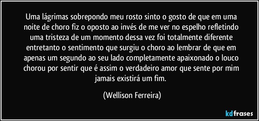 Uma lágrimas sobrepondo meu rosto sinto o gosto de que em uma noite de choro fiz o oposto ao invés de me ver no espelho refletindo uma tristeza de um momento dessa vez foi totalmente diferente entretanto o sentimento que surgiu o choro ao lembrar de que em apenas um segundo ao seu lado completamente apaixonado o louco chorou por sentir que é assim o verdadeiro amor que sente por mim jamais existirá um fim. (Wellison Ferreira)