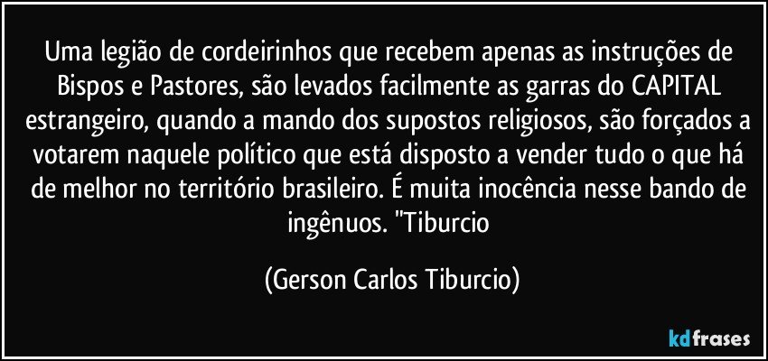 Uma legião de cordeirinhos que recebem apenas as instruções de Bispos e Pastores, são levados facilmente as garras do CAPITAL estrangeiro, quando a mando dos supostos religiosos, são forçados a votarem naquele político que está disposto a vender tudo o que há de melhor no território brasileiro. É muita inocência nesse bando de ingênuos. "Tiburcio (Gerson Carlos Tiburcio)