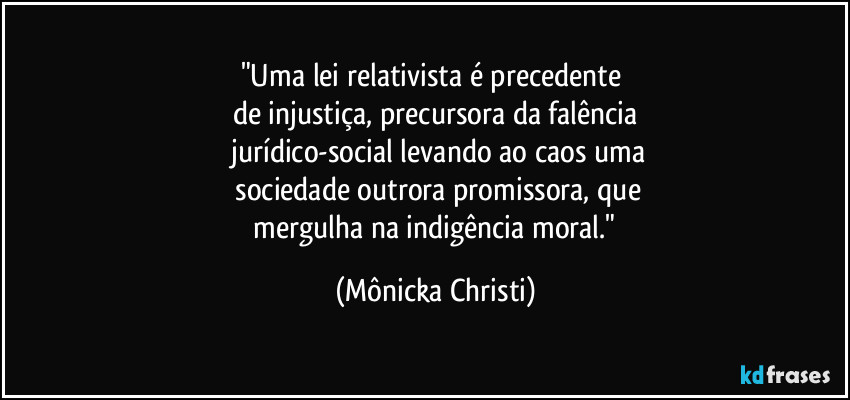 "Uma lei relativista é precedente 
de injustiça, precursora da falência
 jurídico-social levando ao caos uma
 sociedade outrora promissora, que
 mergulha na indigência moral." (Mônicka Christi)